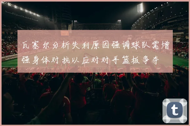 瓦塞尔分析失利原因强调球队需增强身体对抗以应对对手篮板争夺