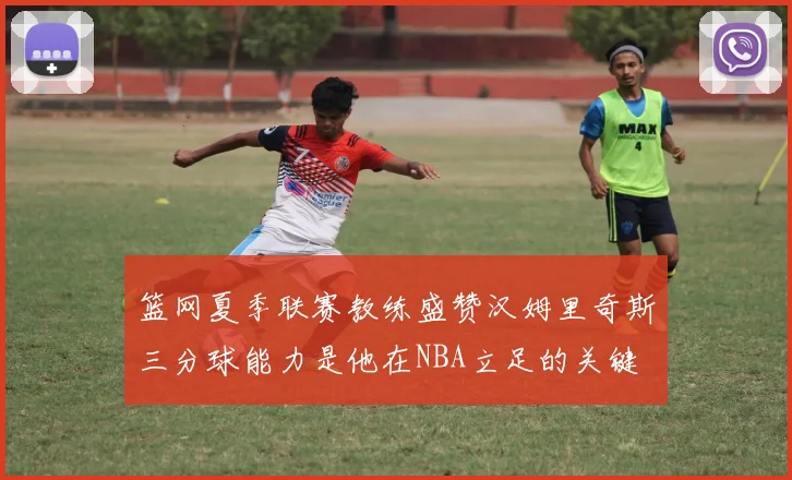 篮网夏季联赛教练盛赞汉姆里奇斯三分球能力是他在NBA立足的关键