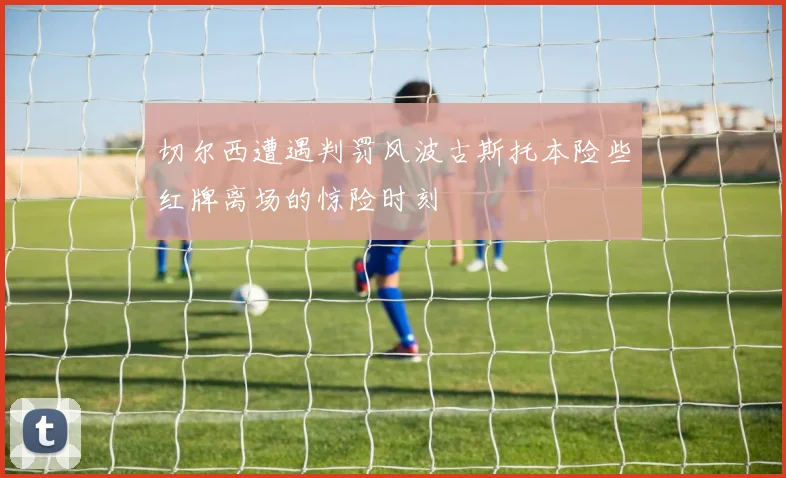 切尔西遭遇判罚风波古斯托本险些红牌离场的惊险时刻