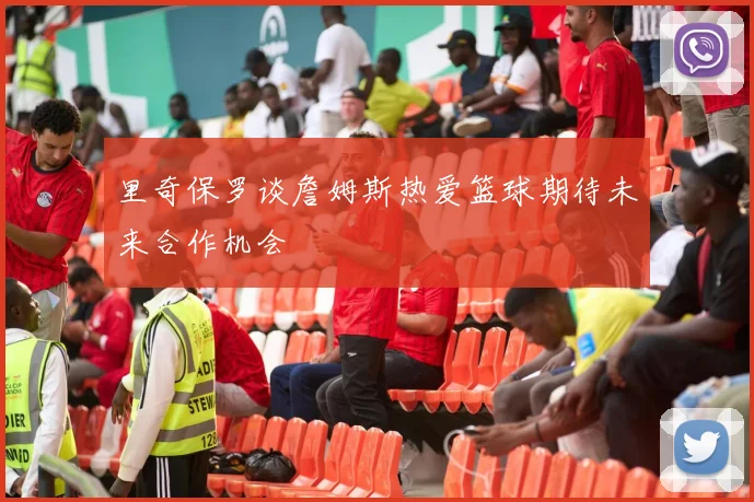 里奇保罗谈詹姆斯热爱篮球期待未来合作机会