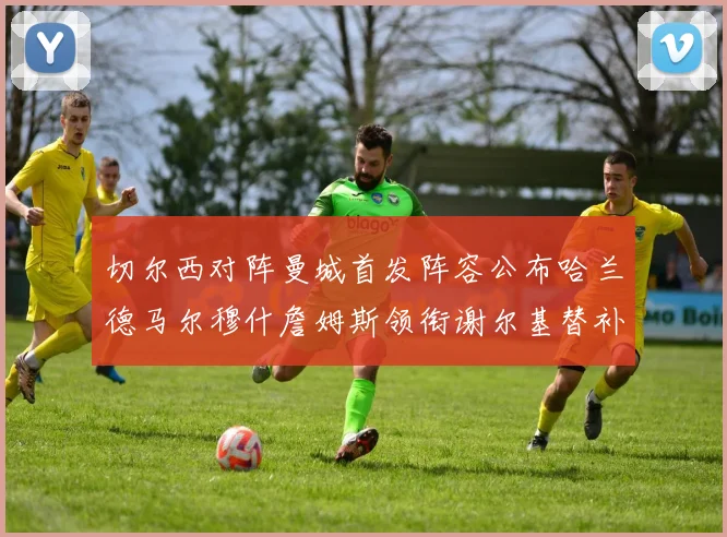 切尔西对阵曼城首发阵容公布哈兰德马尔穆什詹姆斯领衔谢尔基替补出战