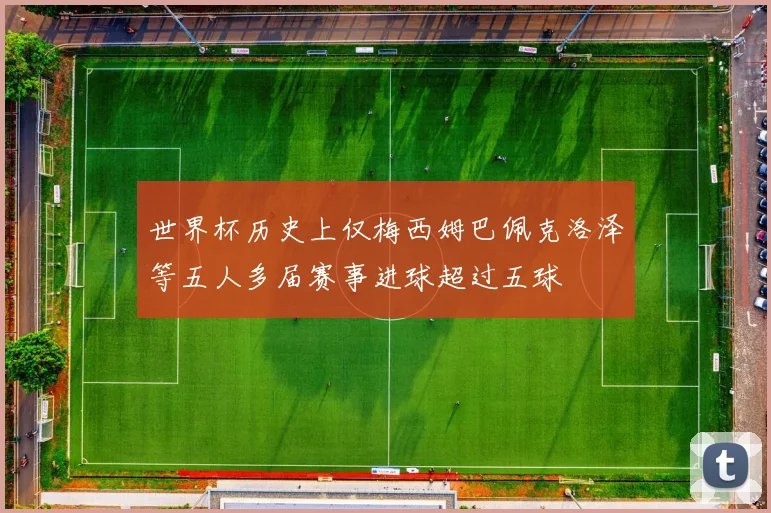 世界杯历史上仅梅西姆巴佩克洛泽等五人多届赛事进球超过五球