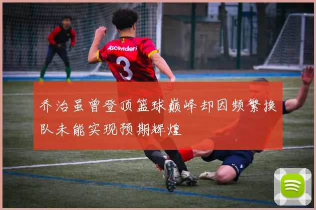 乔治虽曾登顶篮球巅峰却因频繁换队未能实现预期辉煌