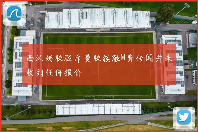 西汉姆联驳斥曼联接触M费传闻并未收到任何报价
