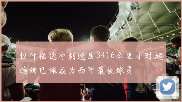 拉什福德冲刺速度3416公里小时超越姆巴佩成为西甲最快球员