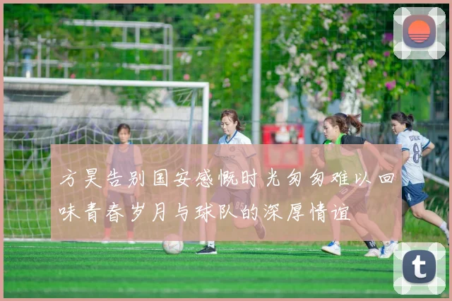 方昊告别国安感慨时光匆匆难以回味青春岁月与球队的深厚情谊