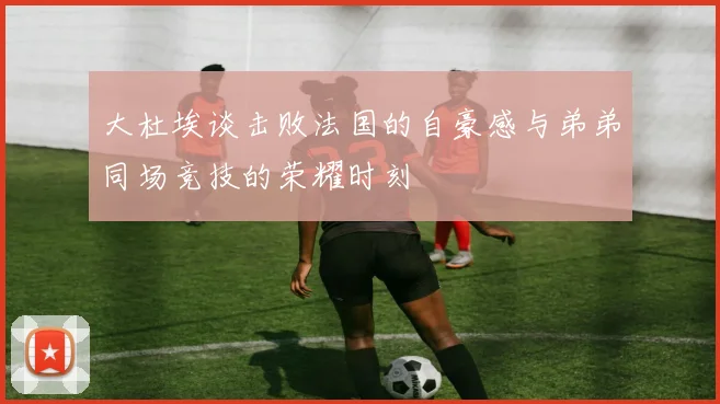 大杜埃谈击败法国的自豪感与弟弟同场竞技的荣耀时刻