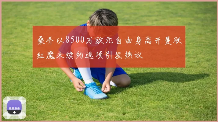 桑乔以8500万欧元自由身离开曼联红魔未续约选项引发热议