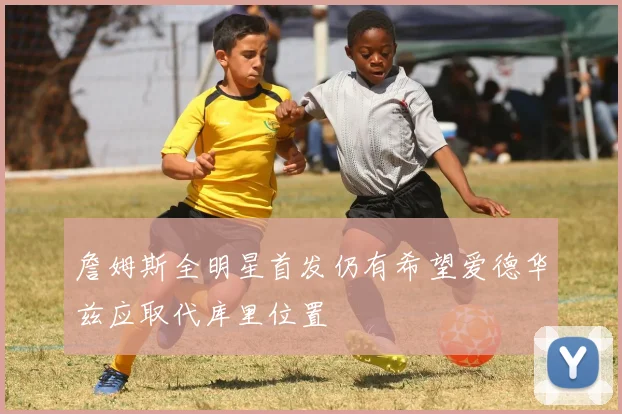 詹姆斯全明星首发仍有希望爱德华兹应取代库里位置