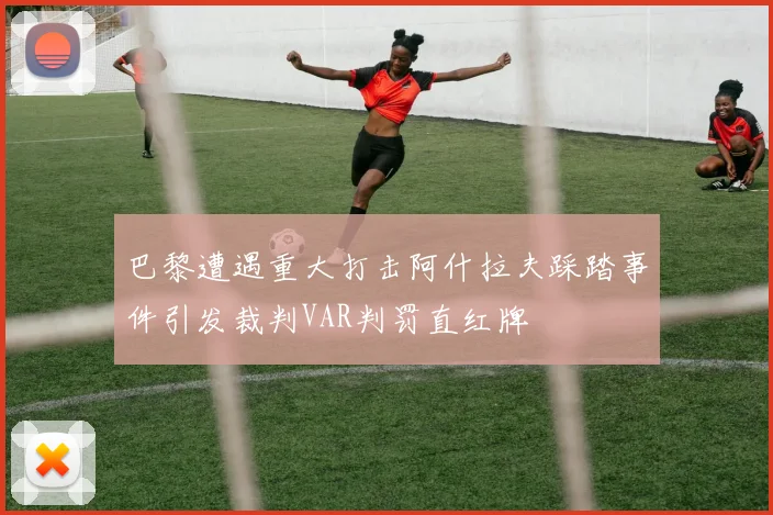 巴黎遭遇重大打击阿什拉夫踩踏事件引发裁判VAR判罚直红牌