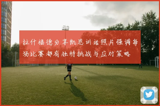 拉什福德分享凯恩训话照片强调每场比赛都有独特挑战与应对策略