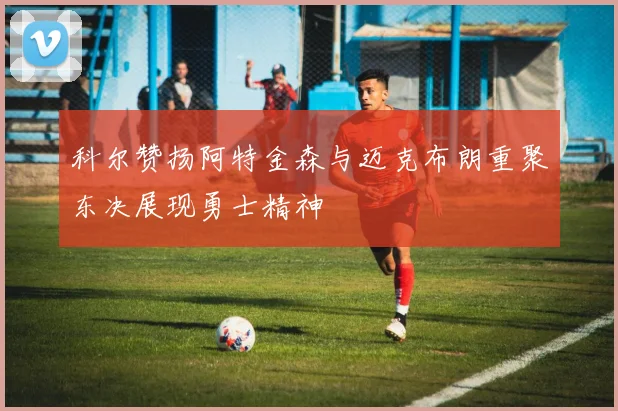 科尔赞扬阿特金森与迈克布朗重聚东决展现勇士精神