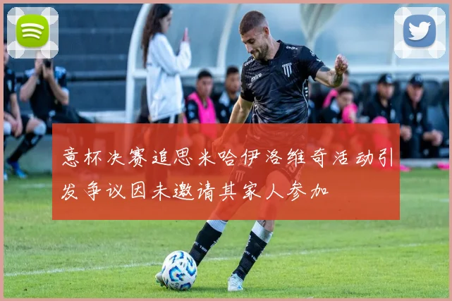 意杯决赛追思米哈伊洛维奇活动引发争议因未邀请其家人参加
