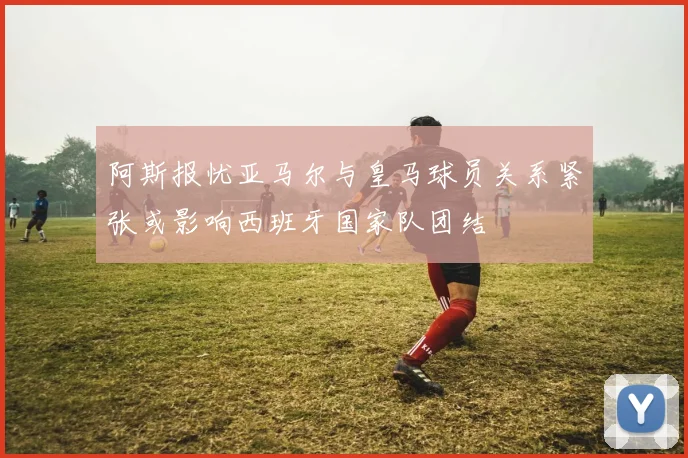 阿斯报忧亚马尔与皇马球员关系紧张或影响西班牙国家队团结