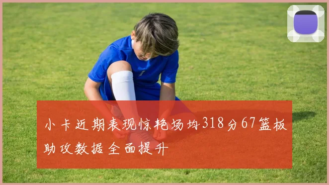 小卡近期表现惊艳场均318分67篮板助攻数据全面提升