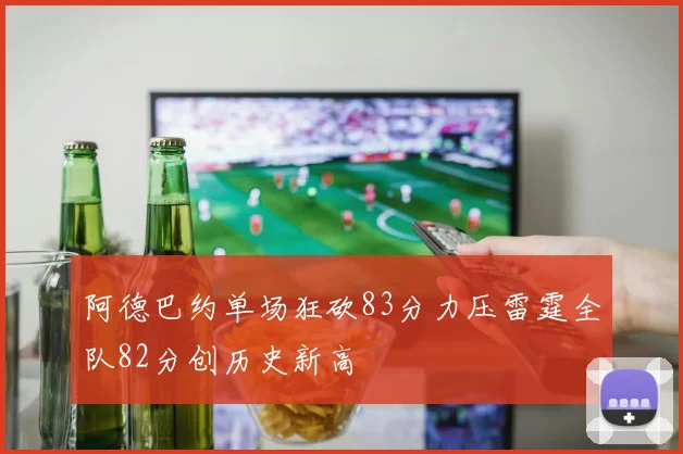 阿德巴约单场狂砍83分力压雷霆全队82分创历史新高