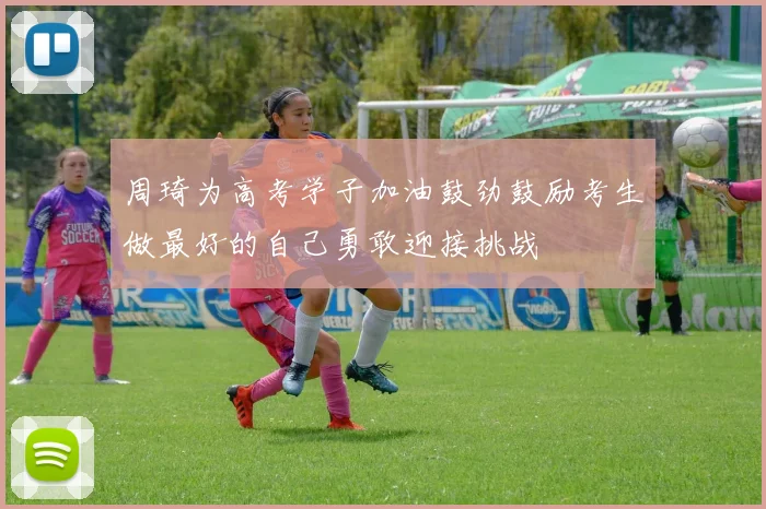 周琦为高考学子加油鼓劲鼓励考生做最好的自己勇敢迎接挑战